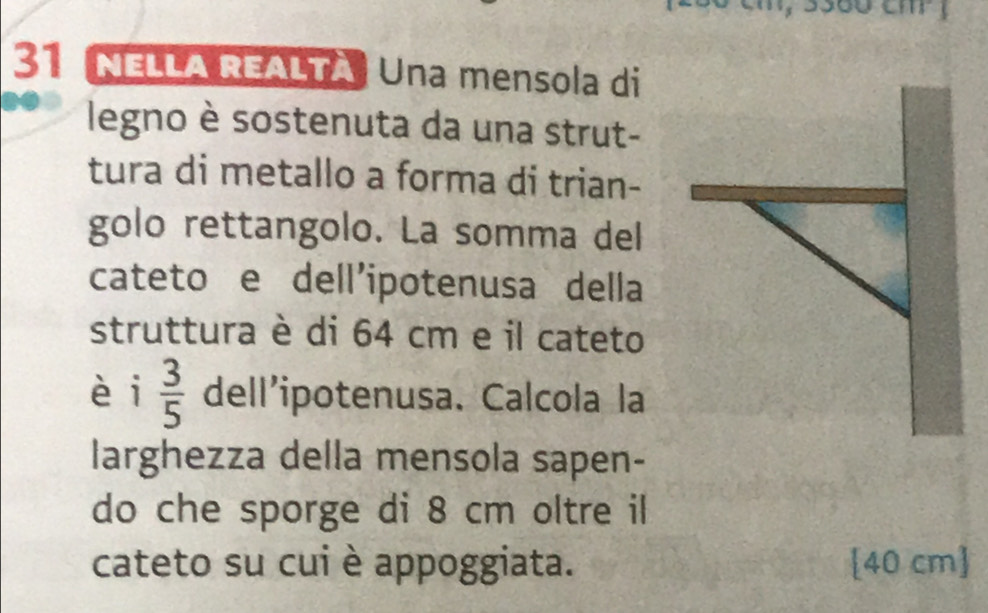 NELLA REALTA Una mensola di 
legno è sostenuta da una strut- 
tura di metallo a forma di trian- 
golo rettangolo. La somma del 
cateto e dell'ipotenusa della 
struttura è di 64 cm e il cateto 
èi  3/5  dell’ipotenusa. Calcola la 
larghezza della mensola sapen- 
do che sporge di 8 cm oltre il 
cateto su cui è appoggiata. [ 40 cm ]