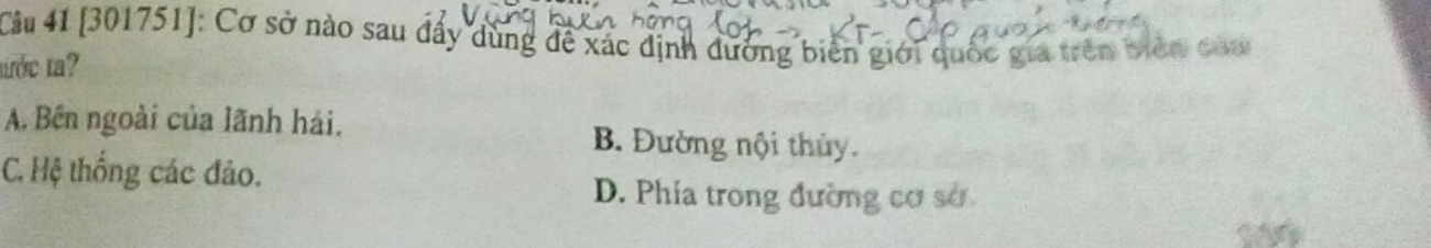 [301751]: Cơ sở nào sau đấy dùng đề xác định đường biên giới quốc gia trên Viên của
tớc t?
A. Bên ngoài của lãnh hái. B. Đường nội thủy.
C. Hệ thống các đảo.
D. Phía trong đường cơ sở