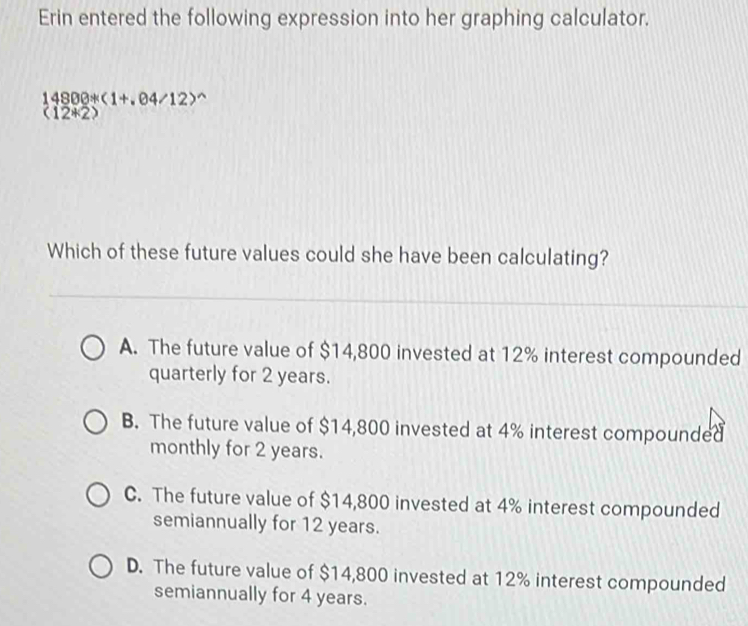 Erin entered the following expression into her graphing calculator.
14800+(1+.04/12)^wedge 
(12*2
Which of these future values could she have been calculating?
A. The future value of $14,800 invested at 12% interest compounded
quarterly for 2 years.
B. The future value of $14,800 invested at 4% interest compounded
monthly for 2 years.
C. The future value of $14,800 invested at 4% interest compounded
semiannually for 12 years.
D. The future value of $14,800 invested at 12% interest compounded
semiannually for 4 years.