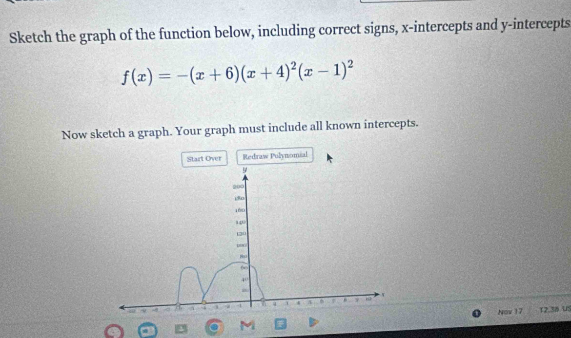 Sketch the graph of the function below, including correct signs, x-intercepts and y-intercepts
f(x)=-(x+6)(x+4)^2(x-1)^2
Now sketch a graph. Your graph must include all known intercepts. 
Start Over Redraw Polynomial 
Nov 17 12.36 US