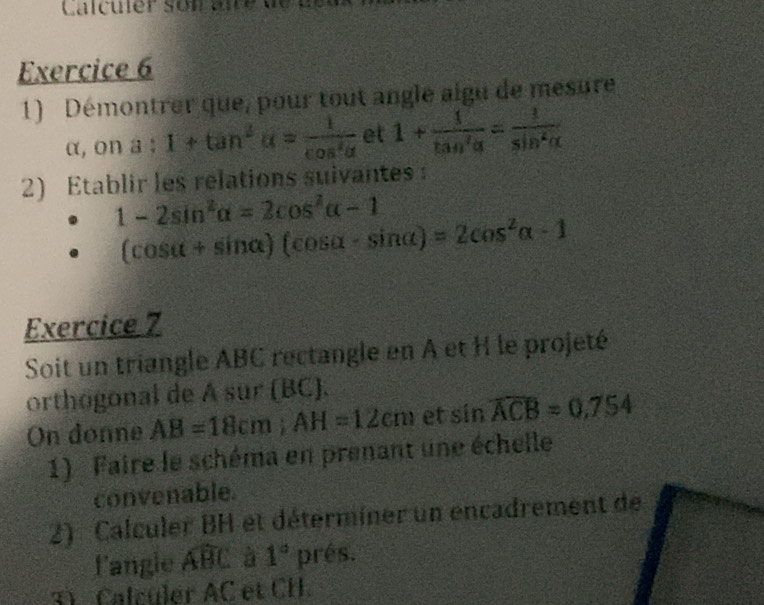 Calculér son aie 
Exercice 6 
1) Démontrer que, pour tout angle aigu de mesure 
(1 (. on a:1+tan^2alpha = 1/cos^2alpha   et 1+ 1/tan^2alpha  = 1/sin^2alpha  
2) Etablir les relations suivantes
1-2sin^2alpha =2cos^2alpha -1
(cos alpha +sin alpha )(cos alpha -sin alpha )=2cos^2alpha -1
Exercice 7 
Soit un triangle ABC rectangle en A et H le projeté 
orthogonal de A sur (BC). 
On donne AB=18cm; AH=12cm et sin widehat ACB=0.754
1) Faire le schéma en prenant une échelle 
convenable. 
2) Calculer BH et déterminer un encadrement de 
fangle widehat ABC à 1° prés. 
31 Calcüler AC et CH