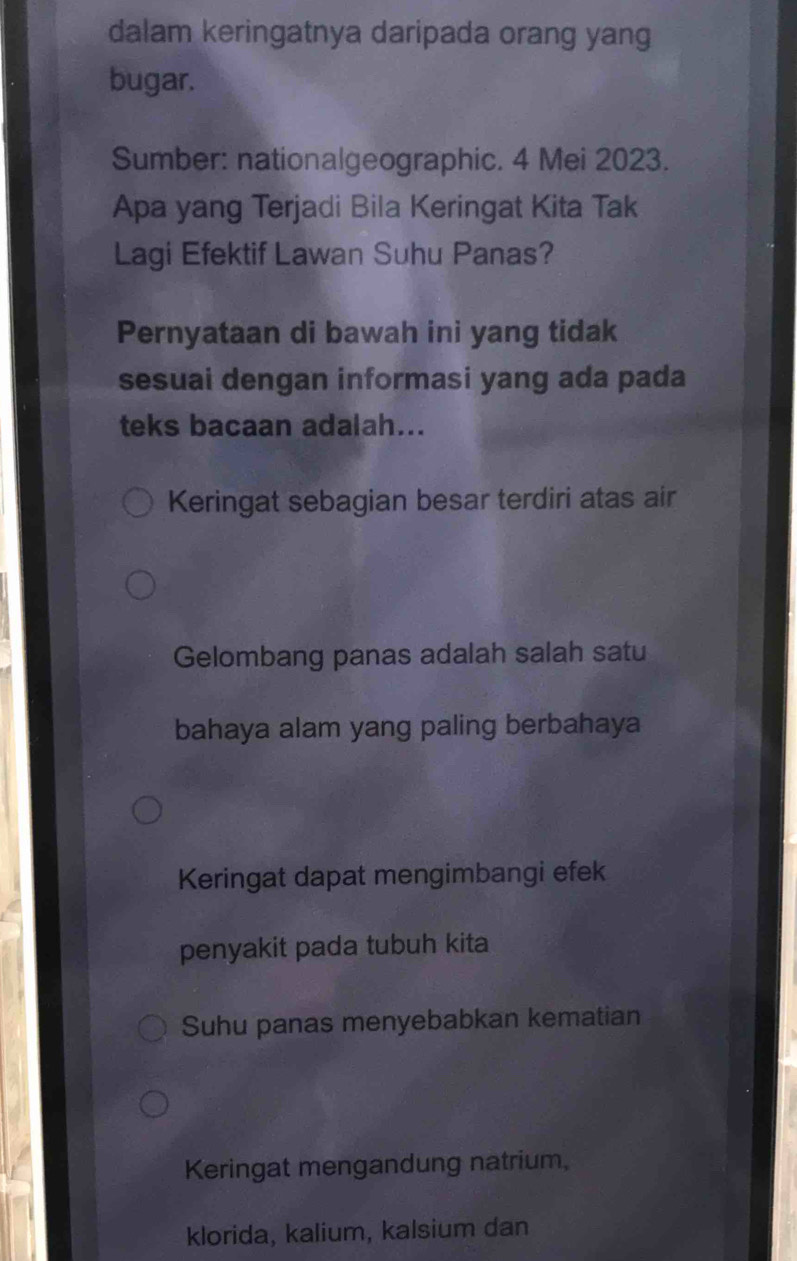 dalam keringatnya daripada orang yang
bugar.
Sumber: nationalgeographic. 4 Mei 2023.
Apa yang Terjadi Bila Keringat Kita Tak
Lagi Efektif Lawan Suhu Panas?
Pernyataan di bawah ini yang tidak
sesuai dengan informasi yang ada pada
teks bacaan adalah...
Keringat sebagian besar terdiri atas air
Gelombang panas adalah salah satu
bahaya alam yang paling berbahaya
Keringat dapat mengimbangi efek
penyakit pada tubuh kita
Suhu panas menyebabkan kematian
Keringat mengandung natrium,
klorida, kalium, kalsium dan