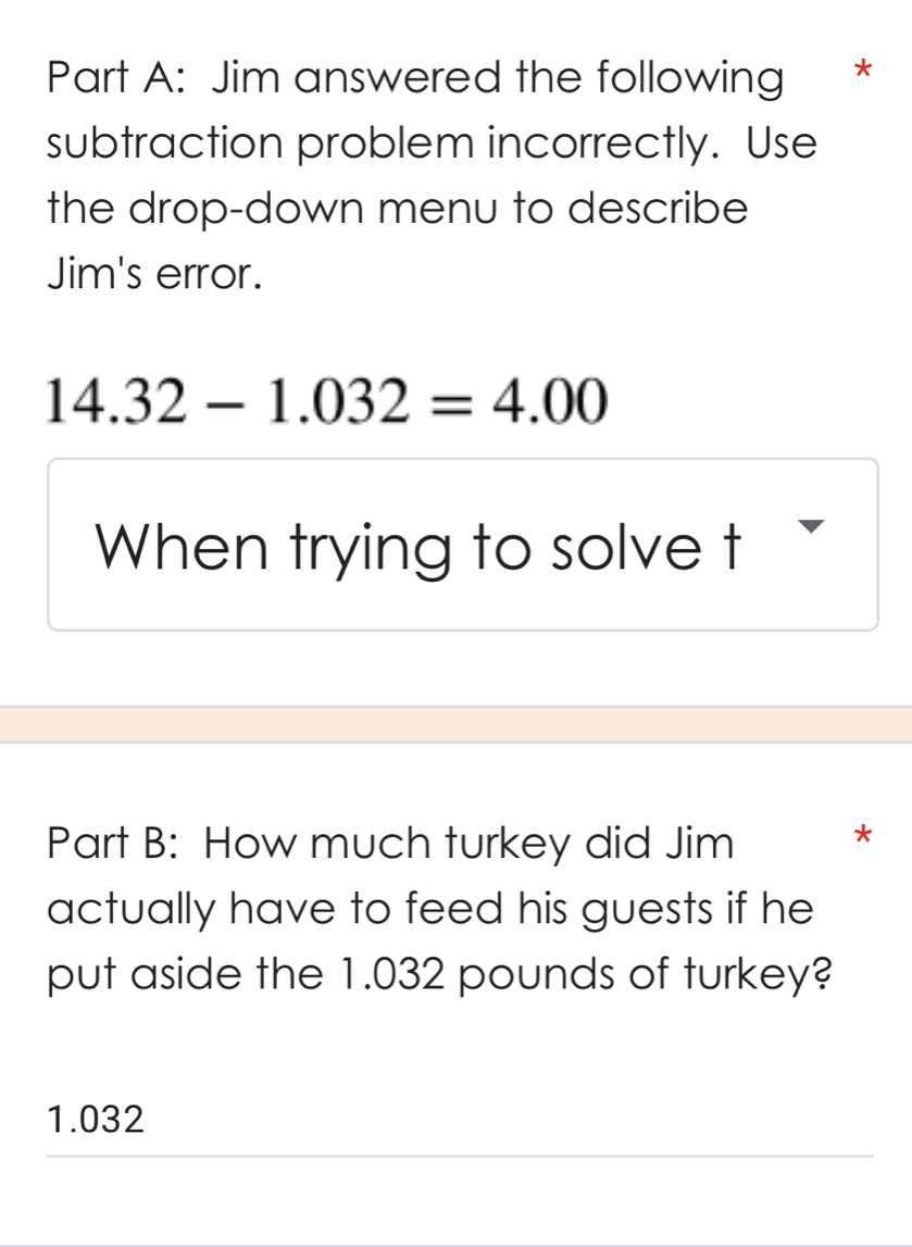 Jim answered the following *
subtraction problem incorrectly. Use
the drop-down menu to describe
Jim's error.
14.32-1.032=4.00
When trying to solve t
Part B: How much turkey did Jim *
actually have to feed his guests if he
put aside the 1.032 pounds of turkey?
1.032