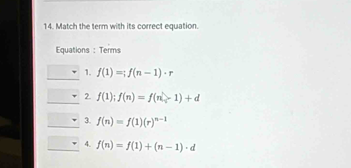 Match the term with its correct equation. 
Equations : Terms 
1. f(1)=;f(n-1)· r
2. f(1);f(n)=f(n-1)+d
3. f(n)=f(1)(r)^n-1
4. f(n)=f(1)+(n-1)· d