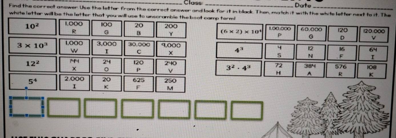 Class _Date 
Find the correct answer. Use the letter from the correct answer and look for it in black. Then, match it with the white letter next to it. The 
white letter will be the letter that you will use to unscramble the boot camp term!
10^2 1.0OO 100 20 200
(6* 2)* 10^4 1,OO,○○O 60,000 120 120,000
G B Y P G D
3* 10^3 1,000 3,000 30,000 9,000
4^3
4 12 16 64
w I C × S N F I
199 24
12^2 120 2 240
3^2· 4^3 72 384 576 108
× 。 P v H A R K
5^4 2,000 20 625 250
I K F M