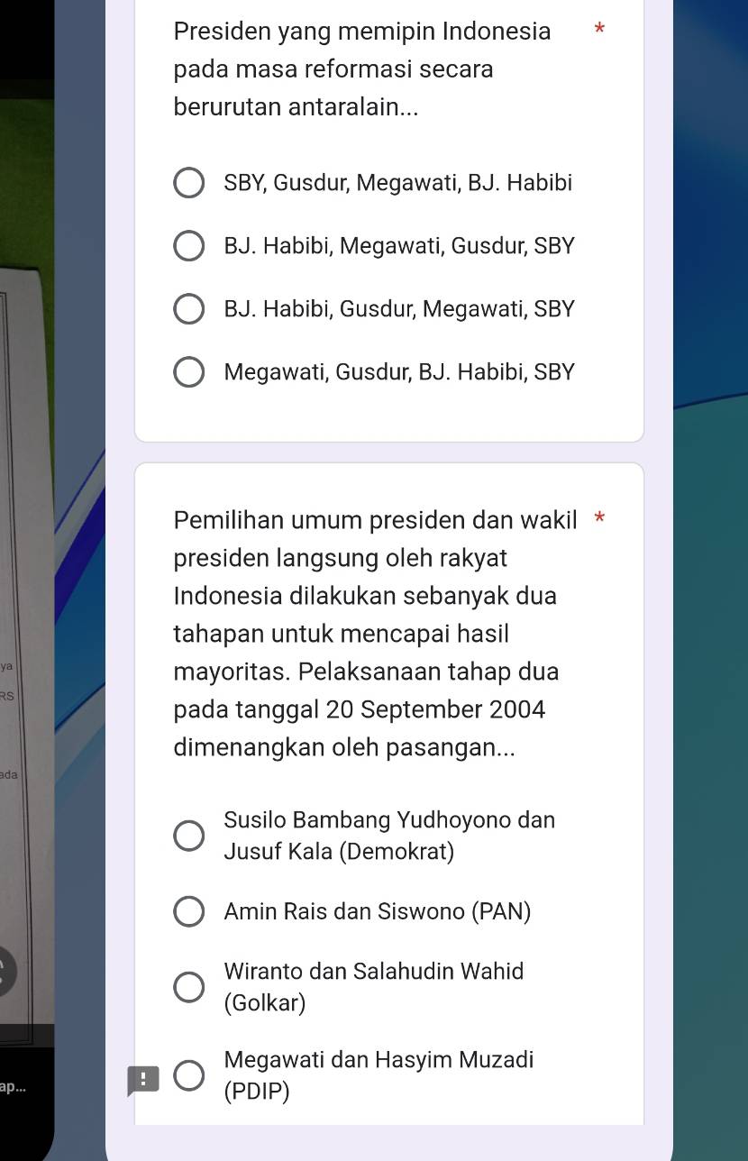 Presiden yang memipin Indonesia *
pada masa reformasi secara
berurutan antaralain...
SBY, Gusdur, Megawati, BJ. Habibi
BJ. Habibi, Megawati, Gusdur, SBY
BJ. Habibi, Gusdur, Megawati, SBY
Megawati, Gusdur, BJ. Habibi, SBY
Pemilihan umum presiden dan wakil *
presiden langsung oleh rakyat
Indonesia dilakukan sebanyak dua
tahapan untuk mencapai hasil
ya
mayoritas. Pelaksanaan tahap dua
RS
pada tanggal 20 September 2004
dimenangkan oleh pasangan...
ada
Susilo Bambang Yudhoyono dan
Jusuf Kala (Demokrat)
Amin Rais dan Siswono (PAN)
Wiranto dan Salahudin Wahid
(Golkar)
Megawati dan Hasyim Muzadi
!
ap... (PDIP)