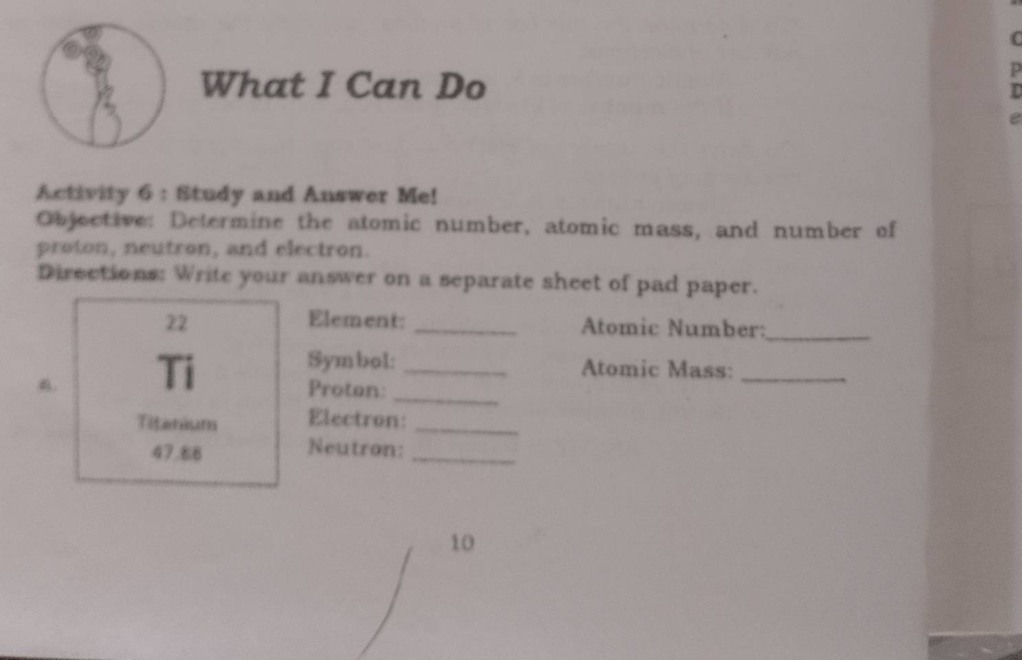 What I Can Do 
P 
Activity 6 : Study and Answer Me! 
Objective: Determine the atomic number, atomic mass, and number of 
proton, neutron, and electron. 
Directions: Write your answer on a separate sheet of pad paper. 
22 Element: _Atomic Number:_ 
Symbol: _Atomic Mass:_ 
a. Proton:_ 
Titanium 
Electron:_
47.88
Neutron:_ 
10