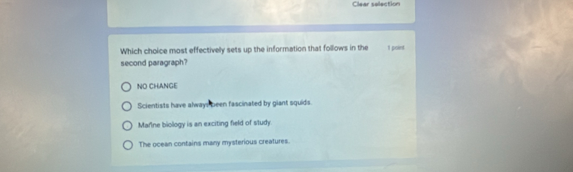 Clear selection
Which choice most effectively sets up the information that follows in the 1 paint
second paragraph?
NO CHANGE
Scientists have alwayt been fascinated by giant squids.
Marine biology is an exciting field of study.
The ocean contains many mysterious creatures.