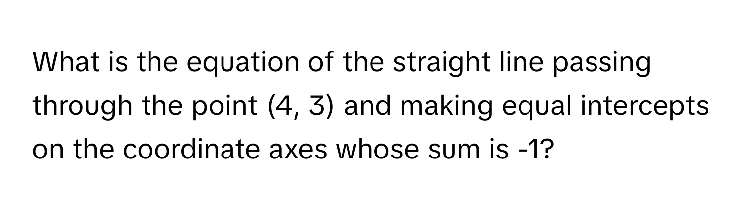 What is the equation of the straight line passing through the point (4, 3) and making equal intercepts on the coordinate axes whose sum is -1?