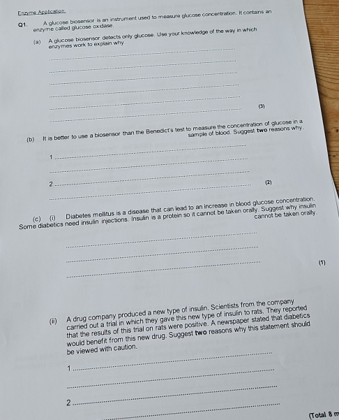 Enzyme Application 
Q1. enzyme called glucose oxidase. A glucose biosensor is an instrument used to measure glucose concentration. It contains an 
_ 
(a) A glucose biosensor detects only glucose. Use your knowledge of the way in which 
enzymes work to explain why 
_ 
_ 
_ 
_ 
_ 
(3) 
(b) It is better to use a blosensor than the Benedict's test to measure the concentration of glucose in a 
sample of blood. Suggest two reasons why 
_1 
_ 
_ 
2_ (2) 
(c) (i) Diabetes mellitus is a disease that can lead to an increase in blood glucose concentration 
_ 
Some diabetics need insulin injections. Insulin is a protein so it cannot be taken orally. Suggest why insulin cannot be taken orally . 
_ 
_ 
(1) 
(ii) A drug company produced a new type of insulin. Scientists from the company 
carried out a trial in which they gave this new type of insulin to rats. They reported 
that the results of this trial on rats were positive. A newspaper stated that diabetics 
_ 
be viewed with caution. would benefit from this new drug. Suggest two reasons why this statement should 
_ 
2 
_ 
_ 
(Total 8 m