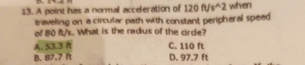 A point has a normal acceleration of 120ft/s^(wedge)2 when
traveling on a circular path with constant peripheral speed
of 80 ft/s. What is the radius of the cirde?
A. 53.3 ft C. 110 ft
B. 87.7 ft D. 97.7 ft