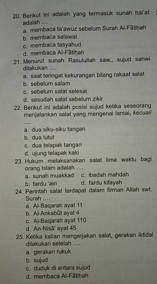 Berikut ini adalah yang termasuk sunah hai'at
adalah ....
a. membaca ta'awuz sebelum Surah Al-Fātiḥah
b. membaca salawat
c. membaca tasyahud
d. membaca Al-Fātiḥah
21. Menurut sunah Rasulullah saw., sujud sahwi
dilakukan ....
a. saat teringat kekurangan bilang rakaat salat
b. sebelum salam
c. sebelum salat selesai
d. sesudah salat sebelum zikir
22. Berikut ini adalah posisi sujud ketika seseorang
menjalankan salat yang mengenai lantai, kecuali
_…..
a. dua siku-siku tangan
b. dua lutut
c. dua telapak tangan
d. ujung telapak kaki
23. Hukum melaksanakan salat lima waktu bagi
orang Islam adalah ....
a. sunah muakkad c. ibadah mahdah
b. fardu ‘ain d. fardu kifayah
24. Perintah salat terdapat dalam firman Allah swt.
Surah ....
a. Al-Baqarah ayat 11
b. Al-Ankabūt ayat 4
c. Al-Baqarah ayat 110
d. An-Nisā' ayat 45
25. Ketika kalian mengerjakan salat, gerakan iktidal
dilakukan setelah ....
a. gerakan rukuk
b. sujud
c. duduk di antara sujud
d. membaca Al-Fātiḥah