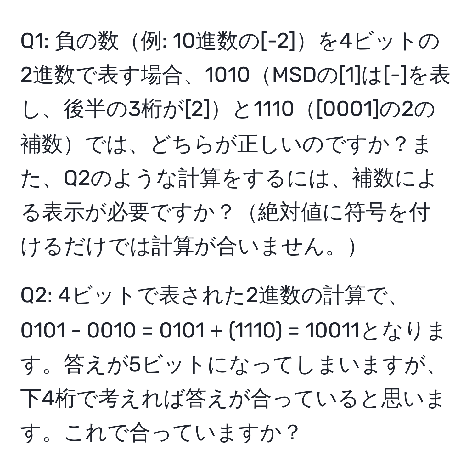 負の数例: 10進数の[-2]を4ビットの2進数で表す場合、1010MSDの[1]は[-]を表し、後半の3桁が[2]と1110[0001]の2の補数では、どちらが正しいのですか？また、Q2のような計算をするには、補数による表示が必要ですか？絶対値に符号を付けるだけでは計算が合いません。 

Q2: 4ビットで表された2進数の計算で、0101 - 0010 = 0101 + (1110) = 10011となります。答えが5ビットになってしまいますが、下4桁で考えれば答えが合っていると思います。これで合っていますか？