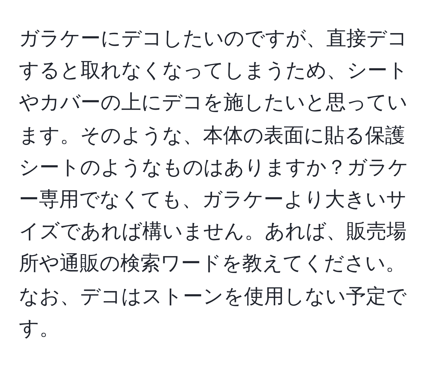 ガラケーにデコしたいのですが、直接デコすると取れなくなってしまうため、シートやカバーの上にデコを施したいと思っています。そのような、本体の表面に貼る保護シートのようなものはありますか？ガラケー専用でなくても、ガラケーより大きいサイズであれば構いません。あれば、販売場所や通販の検索ワードを教えてください。なお、デコはストーンを使用しない予定です。