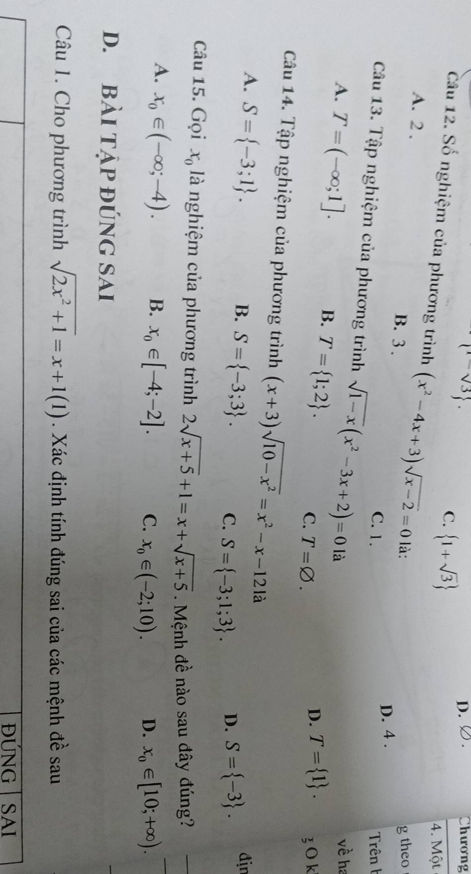  sqrt(3). 
D. Chương
C.  1+sqrt(3)
4. Một
Câu 12. Số nghiệm của phương trình (x^2-4x+3)sqrt(x-2)=0 là:
A. 2. B. 3.
g theo
D. 4.
C. 1. Trên h
Câu 13. Tập nghiệm của phương trình sqrt(1-x)(x^2-3x+2)=0 là
A. T=(-∈fty ;1]. 
về ha
B. T= 1;2.
D. T= 1.
C. T=varnothing . 3 O k
Câu 14. Tập nghiệm của phương trình (x+3)sqrt(10-x^2)=x^2-x-12la
A. S= -3;1.
B. S= -3;3. địn
C. S= -3;1;3.
D. S= -3. 
Câu 15. Gọi x_0 là nghiệm của phương trình 2sqrt(x+5)+1=x+sqrt(x+5). Mệnh đề nào sau đây đúng?
A. x_0∈ (-∈fty ;-4).
B. x_0∈ [-4;-2].
C. x_0∈ (-2;10). D. x_0∈ [10;+∈fty ). 
D. BàI Tập đÚNG SAI
Câu 1. Cho phương trình sqrt(2x^2+1)=x+1(1). Xác định tính đúng sai của các mệnh đề sau
ĐÚNG SAI