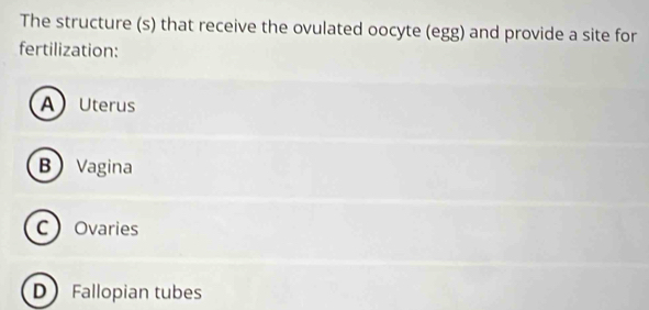 The structure (s) that receive the ovulated oocyte (egg) and provide a site for
fertilization:
AUterus
B Vagina
COvaries
D Fallopian tubes