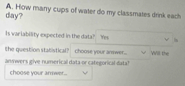 How many cups of water do my classmates drink each
day? 
Is variability expected in the data? Yes is 
the question statistical? choose your answer... Will the 
answers give numerical data or categorical data? 
choose your answer...