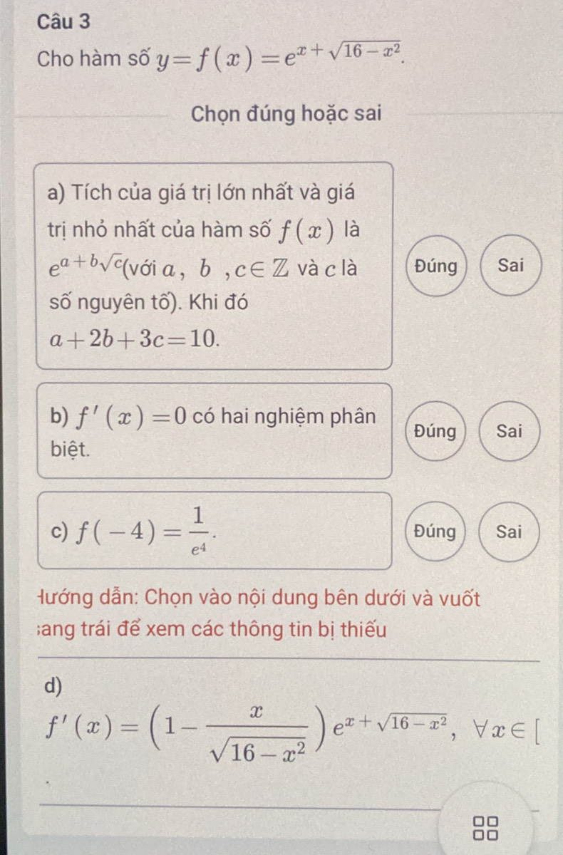 Cho hàm số y=f(x)=e^(x+sqrt(16-x^2)). 
Chọn đúng hoặc sai 
a) Tích của giá trị lớn nhất và giá 
trị nhỏ nhất của hàm số f(x) là
e^(a+bsqrt(c)) (với a , b, c∈ Z và c là Đúng Sai 
số nguyên tố). Khi đó
a+2b+3c=10. 
b) f'(x)=0 có hai nghiệm phân 
Đúng Sai 
biệt. 
c) f(-4)= 1/e^4 . Đúng Sai 
Hướng dẫn: Chọn vào nội dung bên dưới và vuốt 
;ang trái để xem các thông tin bị thiếu 
d)
f'(x)=(1- x/sqrt(16-x^2) )e^(x+sqrt(16-x^2)), forall x∈ [