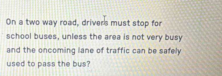 On a two way road, driver's must stop for 
school buses, unless the area is not very busy 
and the oncoming lane of traffic can be safely 
used to pass the bus?