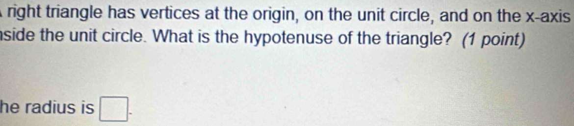 right triangle has vertices at the origin, on the unit circle, and on the x-axis 
nside the unit circle. What is the hypotenuse of the triangle? (1 point) 
he radius is □.