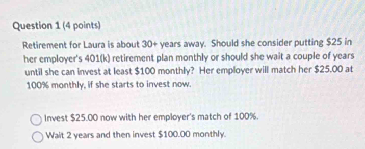 Retirement for Laura is about 30+ years away. Should she consider putting $25 in 
her employer's 401 (k) retirement plan monthly or should she wait a couple of years
until she can invest at least $100 monthly? Her employer will match her $25.00 at
100% monthly, if she starts to invest now. 
Invest $25.00 now with her employer's match of 100%. 
Wait 2 years and then invest $100.00 monthly.