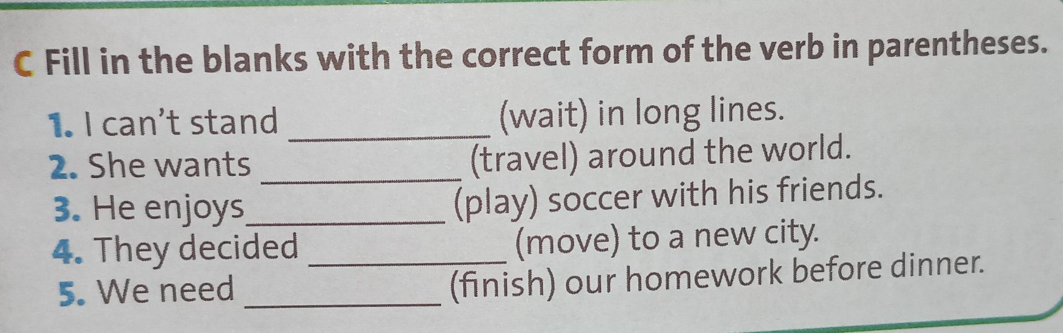 Fill in the blanks with the correct form of the verb in parentheses. 
1. I can't stand _(wait) in long lines. 
2. She wants_ 
(travel) around the world. 
3. He enjoys_ 
(play) soccer with his friends. 
4. They decided_ 
(move) to a new city. 
5. We need_ 
(finish) our homework before dinner.