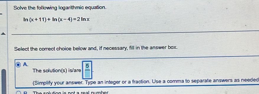 Solve the following logarithmic equation.
In (x+11)+ln (x-4)=2ln x
Select the correct choice below and, if necessary, fill in the answer box.
A.
The solution(s) is/are  5/□  
(Simplify your answer. Type an integer or a fraction. Use a comma to separate answers as needed
n The solution is not a real number