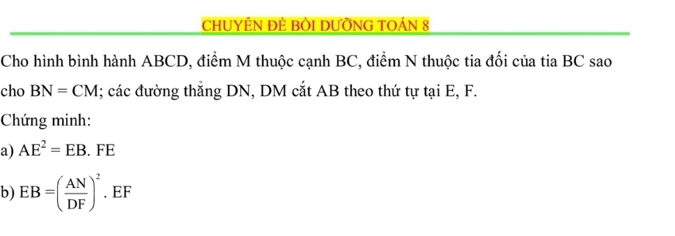 CHUYÊN ĐÈ BÒI DƯỜNG TOÁN 8 
Cho hình bình hành ABCD, điểm M thuộc cạnh BC, điểm N thuộc tia đối của tia BC sao 
cho BN=CM; các đường thắng DN, DM cắt AB theo thứ tự tại E, F. 
Chứng minh: 
a) AE^2=EB. FE
b) EB=( AN/DF )^2. EF