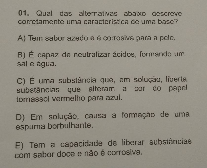 Qual das alternativas abaixo descreve
corretamente uma característica de uma base?
A) Tem sabor azedo e é corrosiva para a pele.
B) É capaz de neutralizar ácidos, formando um
sal e água.
C) É uma substância que, em solução, liberta
substâncias que alteram a cor do papel
tornassol vermelho para azul.
D) Em solução, causa a formação de uma
espuma borbulhante.
E) Tem a capacidade de liberar substâncias
com sabor doce e não é corrosiva.