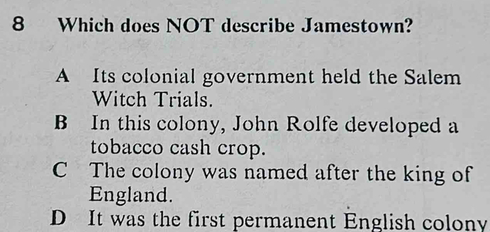 Which does NOT describe Jamestown?
A Its colonial government held the Salem
Witch Trials.
B In this colony, John Rolfe developed a
tobacco cash crop.
C The colony was named after the king of
England.
D It was the first permanent English colony