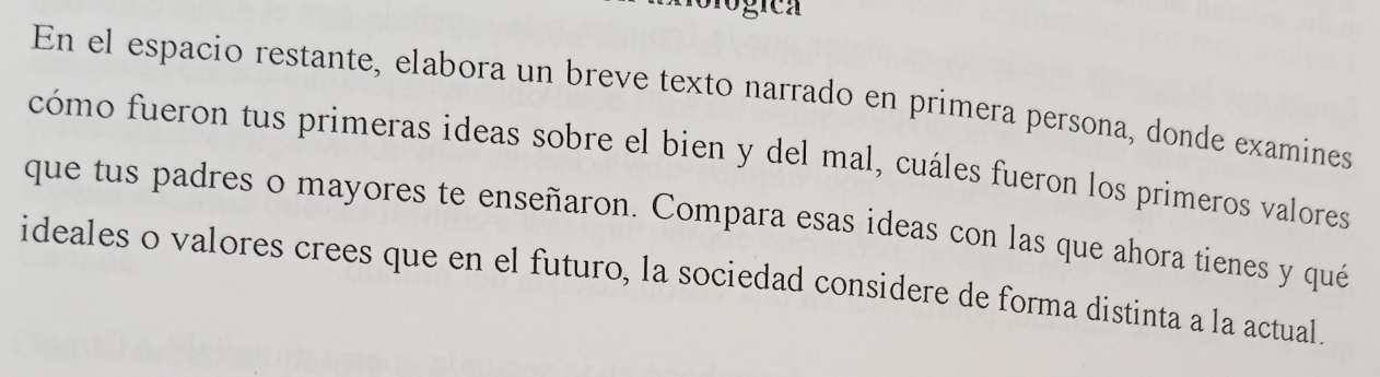 ologica 
En el espacio restante, elabora un breve texto narrado en primera persona, donde examines 
cómo fueron tus primeras ideas sobre el bien y del mal, cuáles fueron los primeros valores 
que tus padres o mayores te enseñaron. Compara esas ideas con las que ahora tienes y qué 
ideales o valores crees que en el futuro, la sociedad considere de forma distinta a la actual.