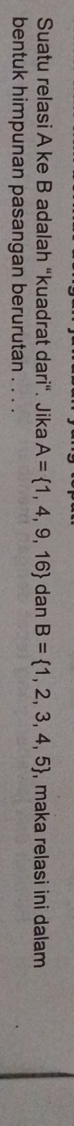 Suatu relasi A ke B adalah “kuadrat dari". Jika A= 1,4,9,16 dan B= 1,2,3,4,5 , maka relasi ini dalam 
bentuk himpunan pasangan berurutan . . . .