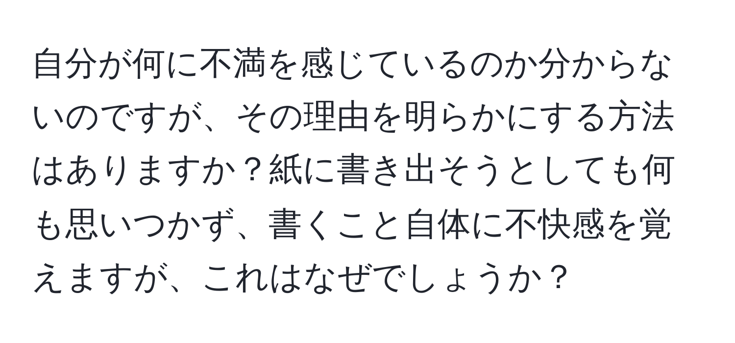 自分が何に不満を感じているのか分からないのですが、その理由を明らかにする方法はありますか？紙に書き出そうとしても何も思いつかず、書くこと自体に不快感を覚えますが、これはなぜでしょうか？