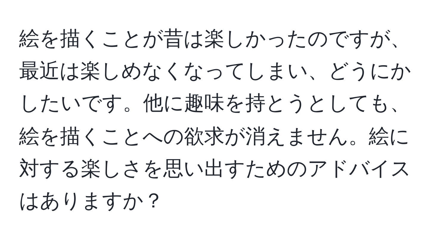 絵を描くことが昔は楽しかったのですが、最近は楽しめなくなってしまい、どうにかしたいです。他に趣味を持とうとしても、絵を描くことへの欲求が消えません。絵に対する楽しさを思い出すためのアドバイスはありますか？