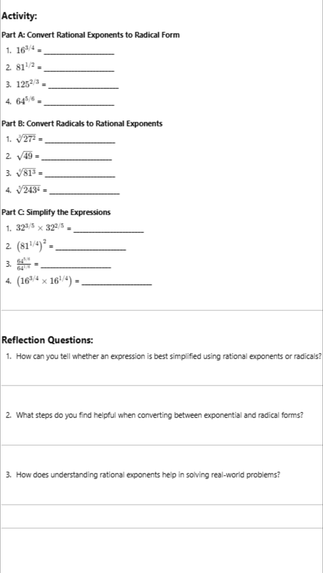 Activity: 
Part A: Convert Rational Exponents to Radical Form 
1. 16^(3/4)= _ 
2. 81^(1/2)= _ 
3. 125^(2/3)= _ 
4. 64^(5/6)= _ 
Part B: Convert Radicals to Rational Exponents 
1. sqrt[3](27^2)= _ 
2. sqrt(49)= _ 
3. sqrt[4](81^3)= _ 
4. sqrt[5](243^4)= _ 
Part C: Simplify the Expressions 
1. 32^(3/5)* 32^(2/5)= _ 
2. (81^(1/4))^2= _ 
3.  (64^(5/6))/64^(1/6) = _ 
4. (16^(3/4)* 16^(1/4))= _ 
Reflection Questions: 
1. How can you tell whether an expression is best simplified using rational exponents or radicals? 
_ 
2. What steps do you find helpful when converting between exponential and radical forms? 
3. How does understanding rational exponents help in solving real-world problems?