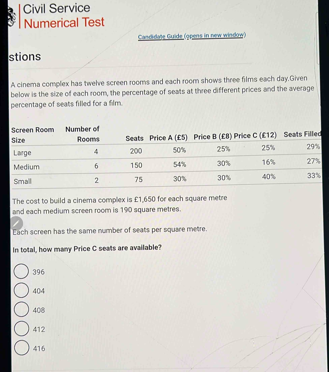 Civil Service
Numerical Test
Candidate Guide (opens in new window)
stions
A cinema complex has twelve screen rooms and each room shows three films each day.Given
below is the size of each room, the percentage of seats at three different prices and the average
percentage of seats filled for a film.
The cost to build a cinema complex is £1,650 for each square metre
and each medium screen room is 190 square metres.
Each screen has the same number of seats per square metre.
In total, how many Price C seats are available?
396
404
408
412
416