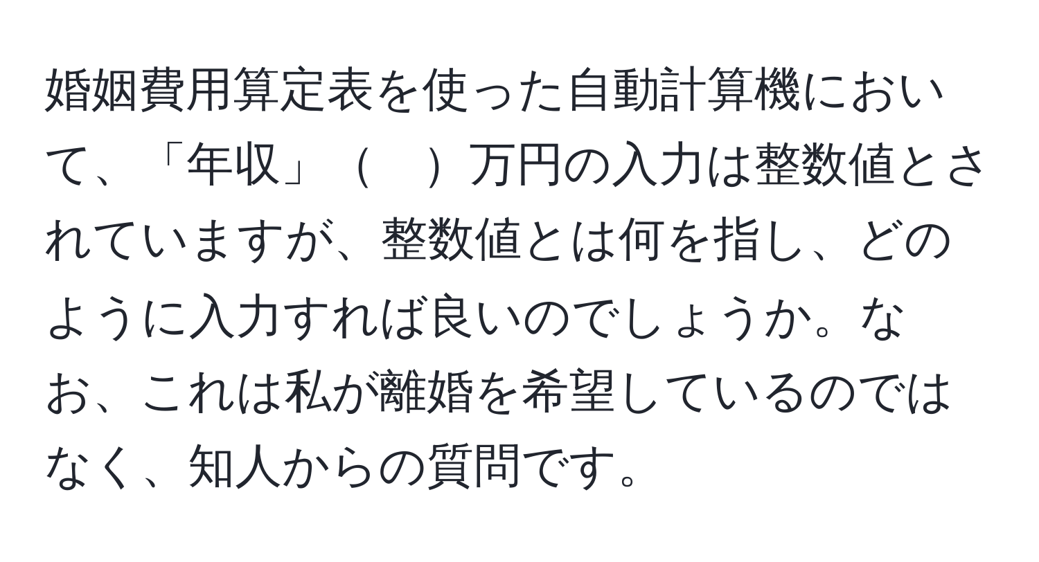 婚姻費用算定表を使った自動計算機において、「年収」　万円の入力は整数値とされていますが、整数値とは何を指し、どのように入力すれば良いのでしょうか。なお、これは私が離婚を希望しているのではなく、知人からの質問です。