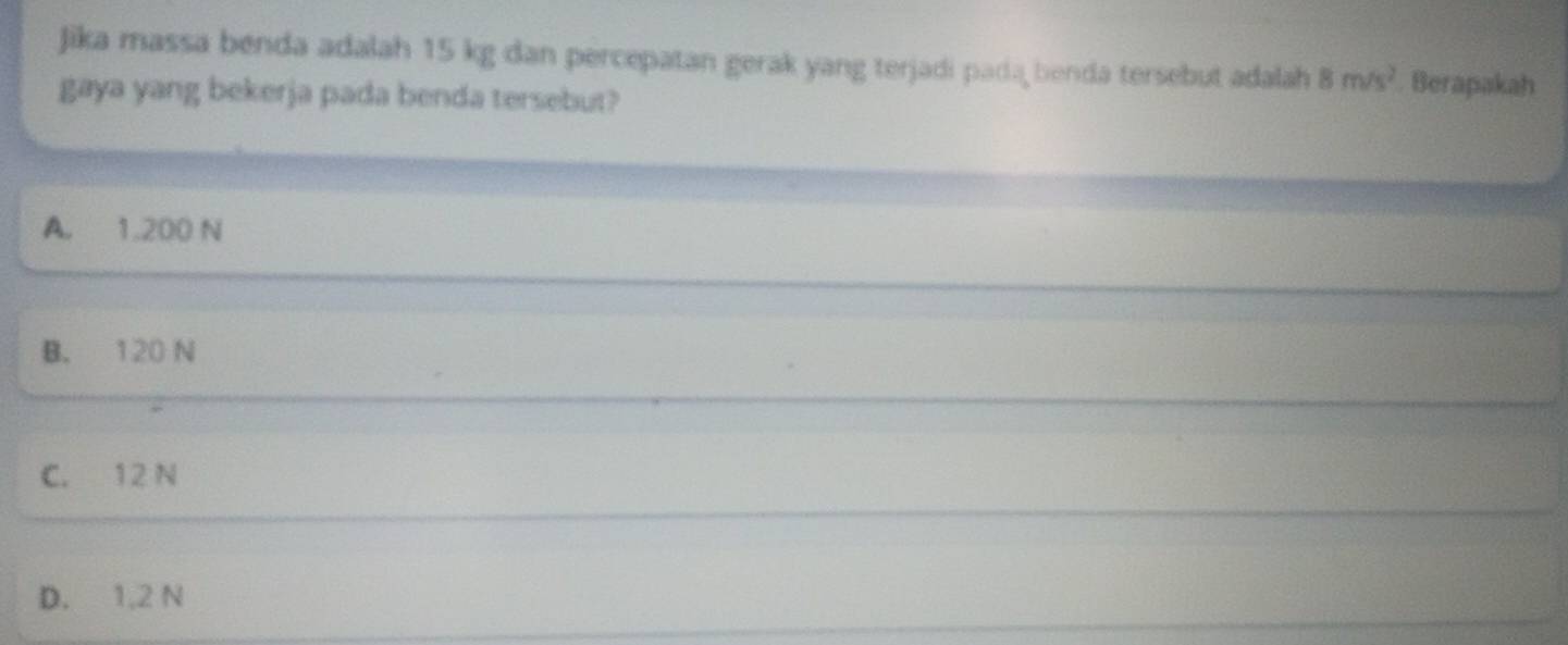 Jika massa benda adalah 15 kg dan percepatan gerak yang terjadi pada benda tersebut adalah 8m/s^2. Berapakah
gaya yang bekerja pada benda tersebut?
A. 1.200 N
B. 120 N
C. 12 N
D. 1,2 N