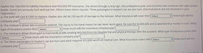 Kaylee has 100/300/50 liability insurance and $50,000 PIP insurance. She drives through a stop sign, hits a telephone pole, and ricochets into a minivan with eight people 
inside. Some are seriously hurt and sue her. Others have minor injuries. Three passengers in Kaylee's car are also hurt. (Decimal places are not necessary in your 
responses.) 
a. The pole will cost $7,000 to replace. Kaylee also did $6,700 worth of damage to the minivan. What insurance will cover this? se How much will the 
company pay? 
b. The minivan's driver was a concert violinist. The injury to his hand means he can never work again. He sues for $4,000,000 and is awarded that money in court. What 
type of insurance covers this? Select How much will the insurance company pay? 
c. The minivan's driver (from part b) had medical bills totaling $60,000 from his hospital trip and physical therapy after the accident. What type of insurance covers this? 
Select How much will the insurance company pay? 
d. The three passengers in Kaylee's car are hurt and each requires $12,000 worth of medical care. What insurance covers this? tele< How much will the 
company pay?