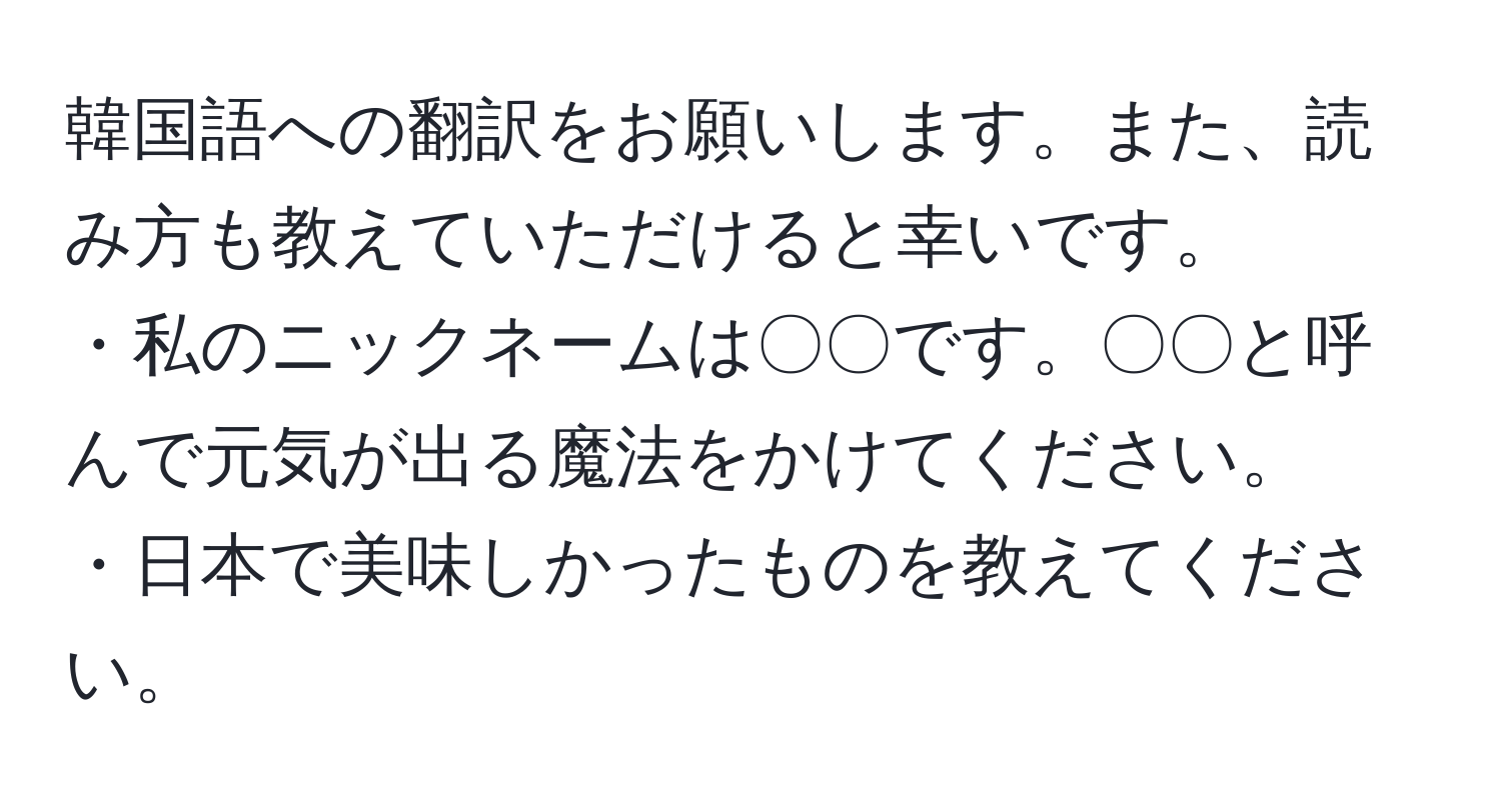 韓国語への翻訳をお願いします。また、読み方も教えていただけると幸いです。  
・私のニックネームは〇〇です。〇〇と呼んで元気が出る魔法をかけてください。  
・日本で美味しかったものを教えてください。