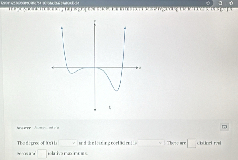 720981/25260568/907ffd754103f6dad8fa269a108d8c81 
he polynomial function . J(? c ) is graphed below. Pill in the form below regarding the features of this graph. 
Answer Attempt 1 out of 2 
The degree of f(x) is □ and the leading coefficient is □. There are □ distinct real 
zeros and □ relative maximums.