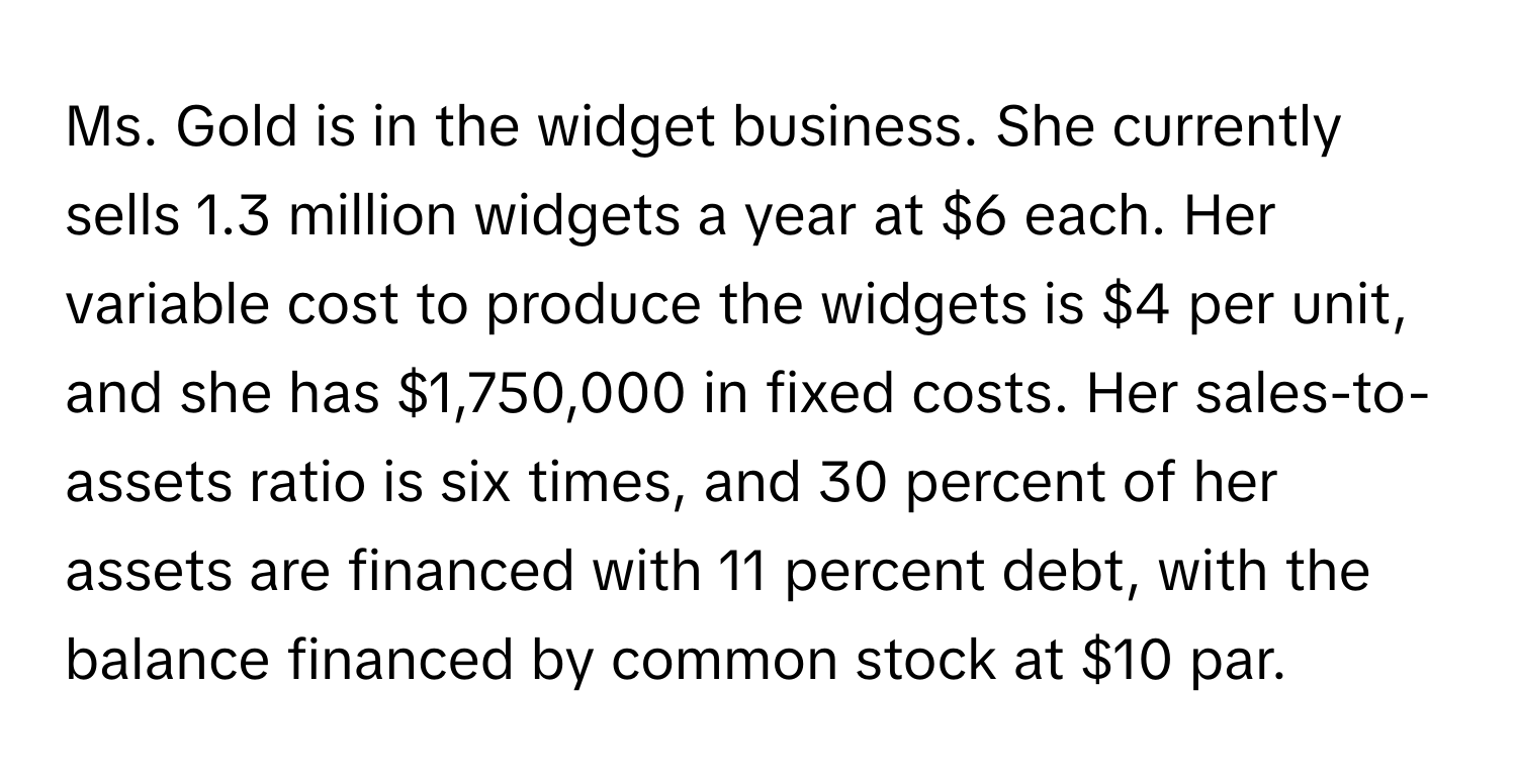 Ms. Gold is in the widget business. She currently sells 1.3 million widgets a year at $6 each. Her variable cost to produce the widgets is $4 per unit, and she has $1,750,000 in fixed costs. Her sales-to-assets ratio is six times, and 30 percent of her assets are financed with 11 percent debt, with the balance financed by common stock at $10 par.