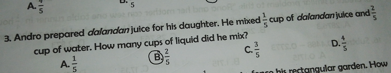 A.  4/5 
D. 5
3. Andro prepared dalandan juice for his daughter. He mixed  1/5  cup of dalandan juice and  2/5 
D.  4/5 
cup of water. How many cups of liquid did he mix?
A.  1/5 
B  2/5 
C.  3/5 
his rectangular garden. How