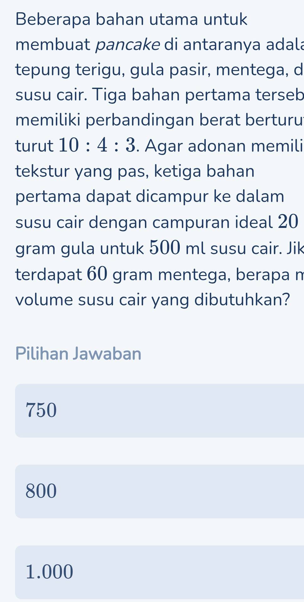 Beberapa bahan utama untuk
membuat pancake di antaranya adala
tepung terigu, gula pasir, mentega, d
susu cair. Tiga bahan pertama terseb
memiliki perbandingan berat berturu
turut 10:4:3. Agar adonan memili
tekstur yang pas, ketiga bahan
pertama dapat dicampur ke dalam
susu cair dengan campuran ideal 20
gram gula untuk 500 ml susu cair. Jik
terdapat 60 gram mentega, berapa n
volume susu cair yang dibutuhkan?
Pilihan Jawaban
750
800
1.000