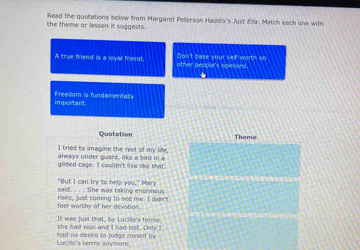 Read the quotations below from Margaret Peterson Haddix's Just Ella. Match each one with 
the theme or lesson it suggests. 
A true friend is a loyal friend, Don't base your self-worth on 
other people's opinions. 
Freedom is fundamentally 
important. 
Quotation Theme 
I tried to imagine the rest of my life, 
always under guard, like a bird in a 
gilded cage. I couldn't live like that. 
"But I can try to help you," Mary 
said. . . . She was taking enormous 
risks, just coming to see me. I didn't 
feel worthy of her devotion. 
It was just that, by Lucille's terms; 
she had won and I had lost. Only I 
had no desire to judge myself by 
Lucille's terms anymore