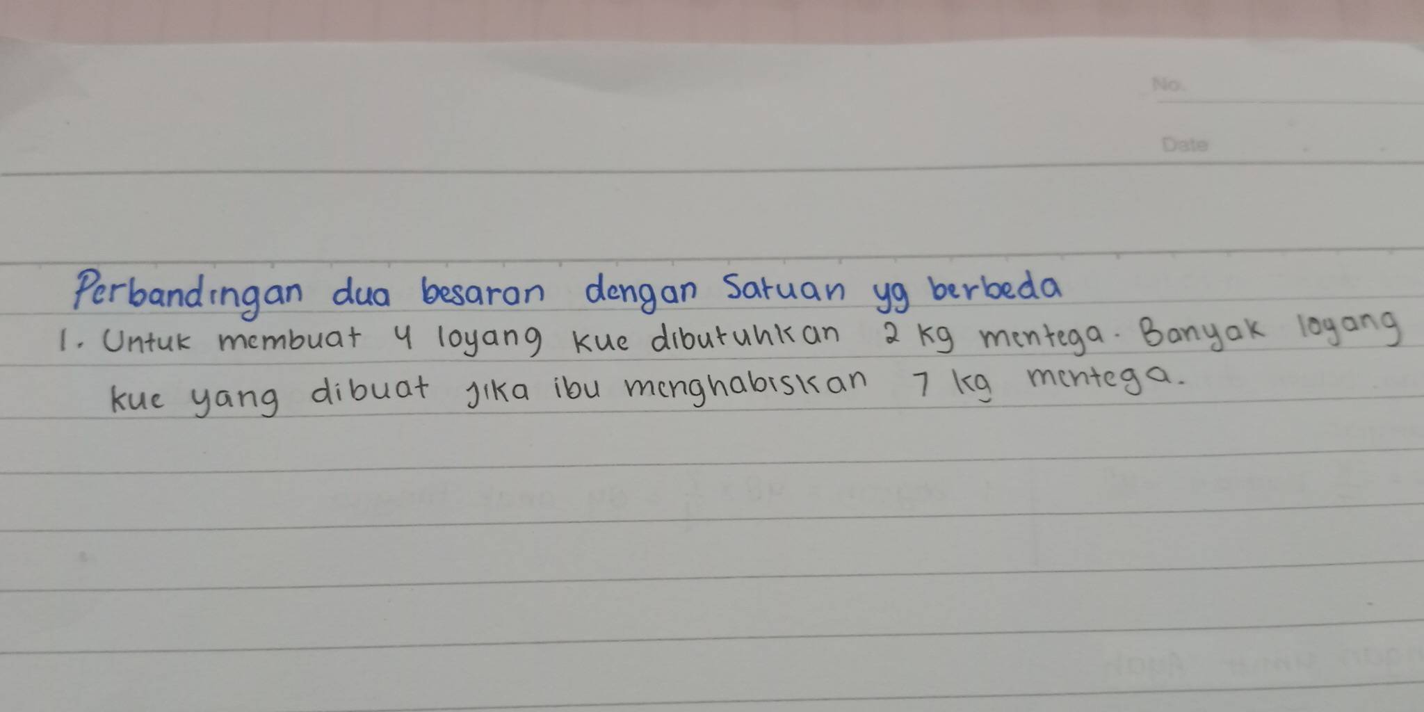 Perbandingan dua besaran dengan Saruan yg berbeda 
1. Untuk membuar y loyang kue dibutuhkan 2 kg mentega. Banyak loyang 
kue yang dibuat Jika ibu menghabiskan 7 kg mentega.