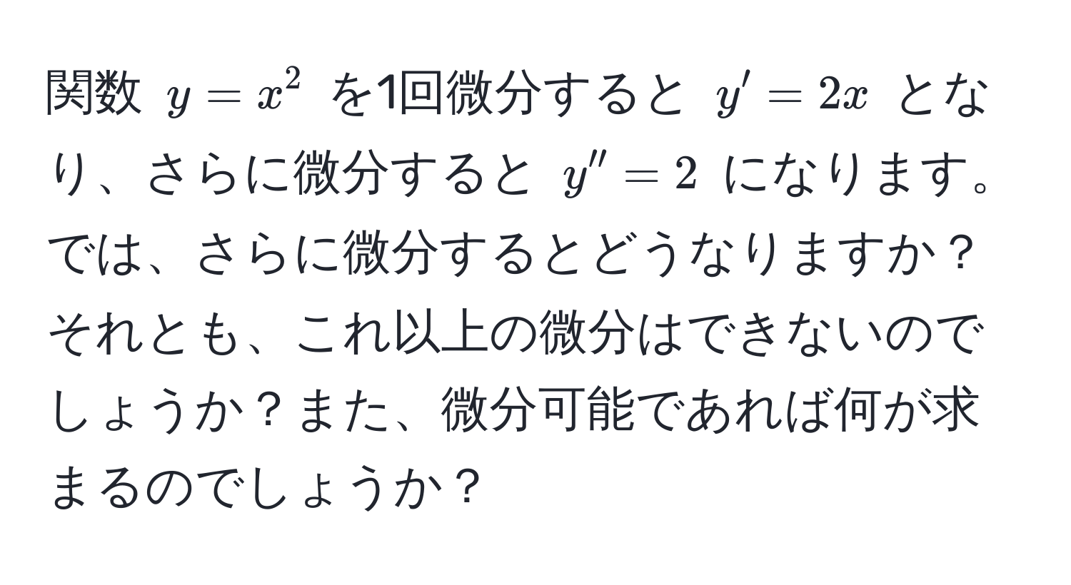 関数 $y = x^2$ を1回微分すると $y' = 2x$ となり、さらに微分すると $y'' = 2$ になります。では、さらに微分するとどうなりますか？それとも、これ以上の微分はできないのでしょうか？また、微分可能であれば何が求まるのでしょうか？