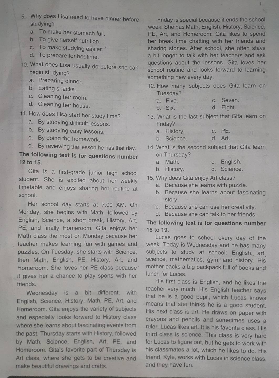 Why does Lisa need to have dinner before Friday is special because it ends the school
studying?
week. She has Math, English, History, Science,
a. To make her stomach full. PE, Art, and Homeroom. Gita likes to spend
b. To give herself nutrition. her break time chatting with her friends and
c. To make studying easier. sharing stories. After school, she often stays
d. To prepare for bedtime. a bit longer to talk with her teachers and ask
questions about the lessons. Gita loves her
10. What does Lisa usually do before she can school routine and looks forward to learning
begin studying?
something new every day.
a. Preparing dinner.
b. Eating snacks. 12. How many subjects does Gita learn on
Tuesday?
c. Cleaning her room.
a. Five. c. Seven.
d. Cleaning her house. b. Six. d. Eight.
11. How does Lisa start her study time? 13. What is the last subject that Gita learn on
a. By studying difficult lessons. Friday?
b. By studying easy lessons. a. History. c. PE.
c. By doing the homework. b. Science. d. Art.
d. By reviewing the lesson he has that day. 14. What is the second subject that Gita learn
The following text is for questions number on Thursday?
12 to 15. a. Math. c. English.
Gita is a first-grade junior high school b. History. d. Science.
student. She is excited about her weekly 15. Why does Gita enjoy Art class?
a. Because she learns with puzzle.
timetable and enjoys sharing her routine at b. Because she learns about fascinating
school.
story.
Her school day starts at 7:00 AM. On c. Because she can use her creativity.
Monday, she begins with Math, followed by d. Because she can talk to her friends.
English, Science, a short break, History, Art, The following text is for questions number
PE, and finally Homeroom. Gita enjoys her 16 to 19.
Math class the most on Monday because her Lucas goes to school every day of the
teacher makes learning fun with games and week. Today is Wednesday and he has many
puzzles. On Tuesday, she starts with Science, subjects to study at school: English, art,
then Math, English, PE, History, Art, and science, mathematics, gym, and history. His
Homeroom. She loves her PE class because mother packs a big backpack full of books and
it gives her a chance to play sports with her lunch for Lucas.
His first class is English, and he likes the
friends. teacher very much. His English teacher says
Wednesday is a bit different, with that he is a good pupil, which Lucas knows
English, Science, History, Math, PE, Art, and means that she thinks he is a good student.
Homeroom. Gita enjoys the variety of subjects His next class is art. He draws on paper with
and especially looks forward to History class crayons and pencils and sometimes uses a
where she learns about fascinating events from ruler. Lucas likes art. It is his favorite class. His
the past. Thursday starts with History, followed third class is science. This class is very hard
by Math, Science, English, Art, PE, and for Lucas to figure out, but he gets to work with
Homeroom. Gita's favorite part of Thursday is his classmates a lot, which he likes to do. His
Art class, where she gets to be creative and friend, Kyle, works with Lucas in science class,
make beautiful drawings and crafts. and they have fun.