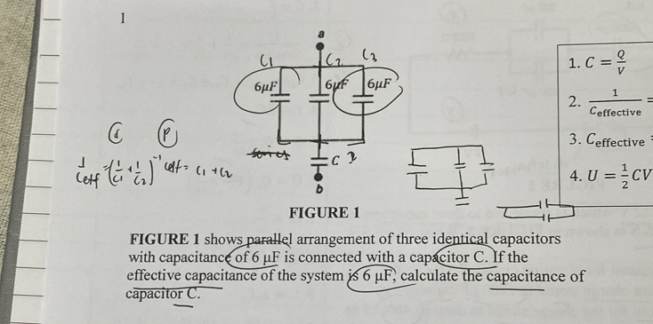 C= Q/V 
2. frac 1C_effective=
3. C_effective
4. U= 1/2 CV
FIGURE 1
FIGURE 1 shows parallel arrangement of three identical capacitors
with capacitance of 6 μF is connected with a capacitor C. If the
effective capacitance of the system is 6 μF, calculate the capacitance of
capacitor C.