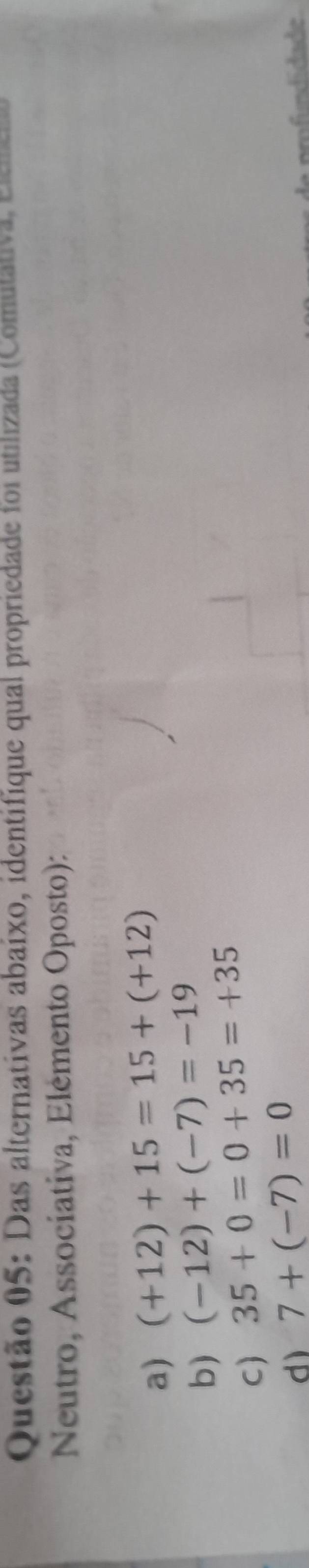 Das alternativas abaixo, identifique qual propriedade foi utilizada (Comulativa, elrer
Neutro, Assocíativa, Elémento Oposto):
a) (+12)+15=15+(+12)
b) (-12)+(-7)=-19
C) 35+0=0+35=+35
d) 7+(-7)=0